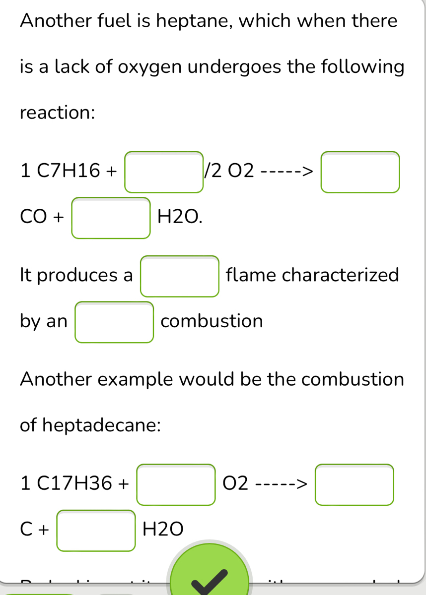 Another fuel is heptane, which when there 
is a lack of oxygen undergoes the following 
reaction:
1C7H16+□ /2O2----->□
CO+ +□ H2O
It produces a □ flame characterized 
by an □ combustion 
Another example would be the combustion 
of heptadecane:
1C17H36+□ O2 □ □ 
□ 
C+□ H2O