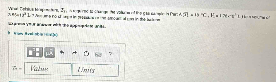 What Celsius temperature, T_2 , is required to change the volume of the gas sample in Part A(T_1=18°C, V_1=1.78* 10^3L) to a volume of
3.56* 10^3L ? Assume no change in pressure or the amount of gas in the balloon. 
Express your answer with the appropriate units. 
View Available Hint(s) 
□ 
μA 
?
T_2= Value Units