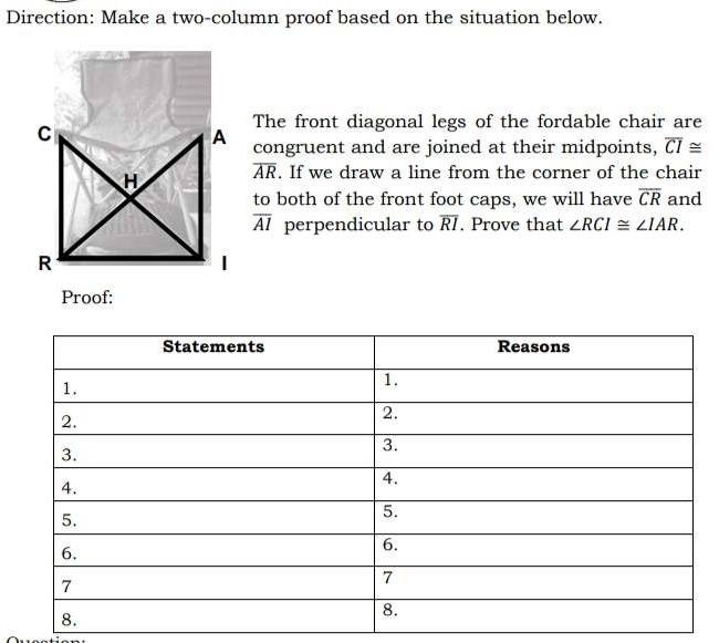 Direction: Make a two-column proof based on the situation below. 
The front diagonal legs of the fordable chair are 
congruent and are joined at their midpoints, overline CI≌
overline AR. If we draw a line from the corner of the chair 
to both of the front foot caps, we will have overline CR and
overline AI perpendicular to overline RI. Prove that ∠ RCI≌ ∠ IAR. 
Proof: