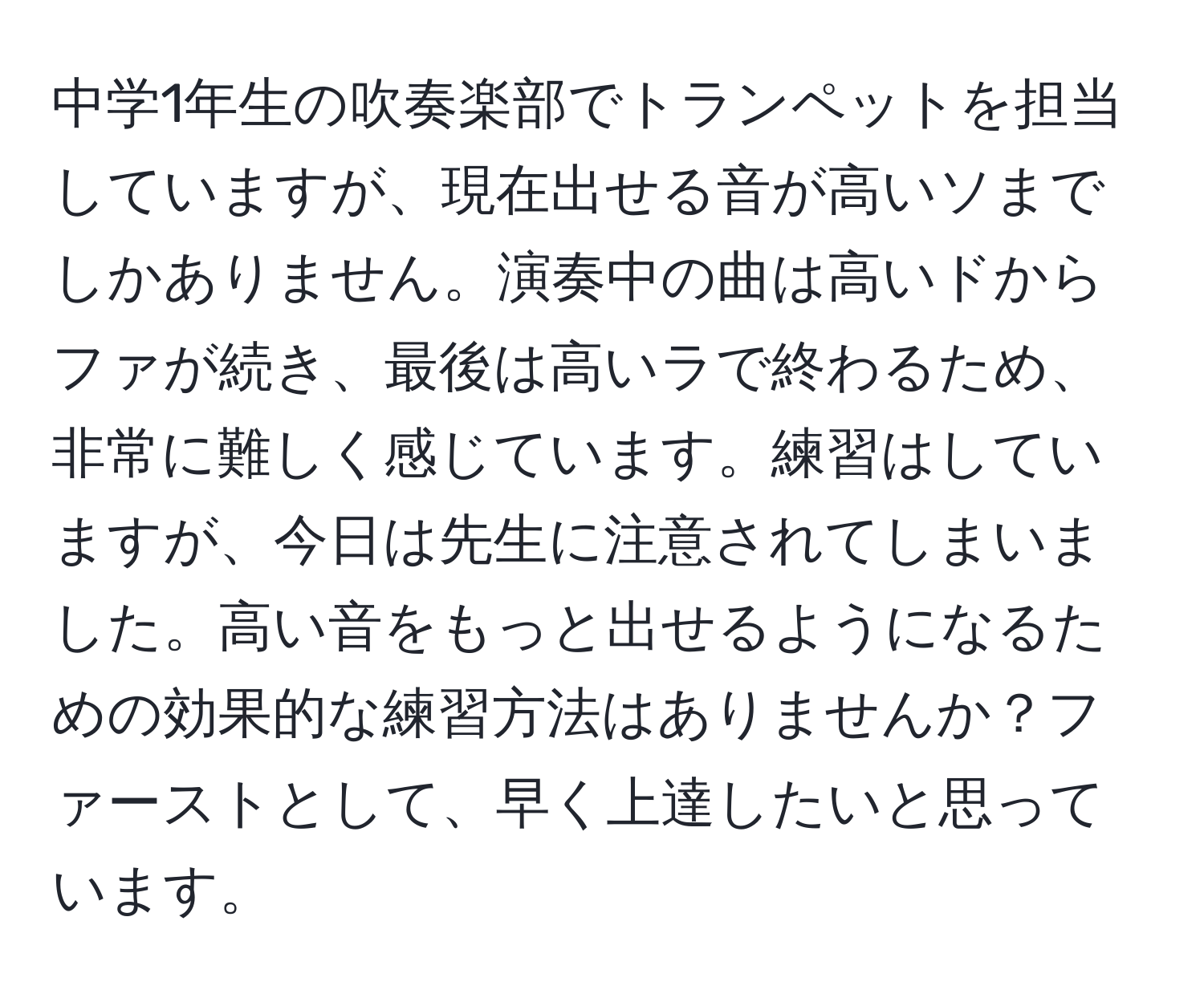 中学1年生の吹奏楽部でトランペットを担当していますが、現在出せる音が高いソまでしかありません。演奏中の曲は高いドからファが続き、最後は高いラで終わるため、非常に難しく感じています。練習はしていますが、今日は先生に注意されてしまいました。高い音をもっと出せるようになるための効果的な練習方法はありませんか？ファーストとして、早く上達したいと思っています。