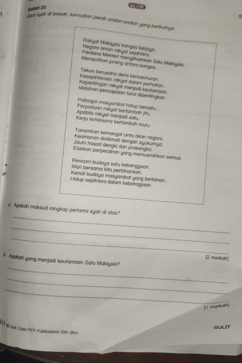 Boalan 25 
S4715 
0 
Baca syair di bawah, kemudian jawab soalan-soalan yang berikutnya. 
Rakyat Malaysia bangsa berjaya. 
Negara aman rakyat sejahtera, 
Perdana Menteri mengilhamkan Satu Malaysia, 
Merapatkan jurang antara bangsa. 
Tekun berusaha demi kemakmuran, 
Kesejahteraan rakyat dalam perhatian, 
Kepentingan rakyat menjadi keutamaan, 
Malahan pencapaian turut dipentingkan. 
Pelbagai masyarakat hidup bersatu, 
Perpaduan rakyat bertambah jitu, 
Apabila rakyat menjadi satu, 
Kerja terlaksana bertambah mutu. 
Tanamkan semangat cinta akan negara, 
Keamanan dinikmati dengan syukumya, 
Jauhi hasad dengki dan prasangka, 
Elakkan perpecahan yang memusnahkan semua. 
Rencam budaya satu kebanggaan, 
Mari bersama kita pertahankan, 
Kenali budaya masyarakat yang berlainan, 
Hidup sejahtera dalam kebahagiaan. 
_ 
# Apakah maksud rangkap pertama syair di atas? 
_ 
_ 
[2 markah] 
_ 
b. Apakah yang menjadi keutamaan Satu Malaysia? 
_ 
_ 
[l markah] 
SULIT 
@ Hak Cipta PEP Publications Sdn. Bhd.