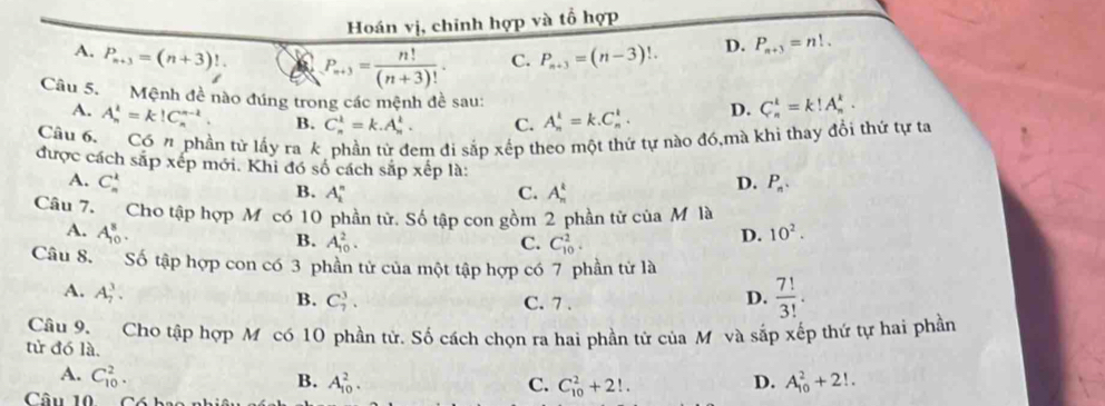 Hoán vị, chinh hợp và tổ hợp
A. P_n+3=(n+3)!. a P_n+3= n!/(n+3)! . C. P_n+3=(n-3)!. D. P_n+3=n!.
Câu 5. Mệnh đề nào đúng trong các mệnh đề sau:
A. A_n^(k=k!C_n^(n-k). B. C_n^k=k.A_n^k. C. A_n^k=k.C_n^k. D. C_n^k=k!A_n^k.
Câu 6. Có n phần từ lấy rak phần từ đem đi sắp xếp theo một thứ tự nào đó,mà khi thay đổi thứ tự ta
được cách sắp xếp mới. Khi đó số cách sắp xếp là: D. P_n).
A. C_n^(k
B. A_i^n C. A_n^4
Câu 7. Cho tập hợp M có 10 phần tử. Số tập con gồm 2 phần tử của M là
A. A_(10)^8. D. 10^2).
B. A_(10)^2. C. C_(10)^2.
Câu 8. Số tập hợp con có 3 phần tử của một tập hợp có 7 phần tử là
A. A_7^(3.
B. C_7^3. C. 7 .
D. frac 7!)3!.
Câu 9. Cho tập hợp M có 10 phần tử. Số cách chọn ra hai phần tử của M và sắp xếp thứ tự hai phần
tử đó là.
A. C_(10)^2.
B. A_(10)^2. C. C_(10)^2+2!. D. A_(10)^2+2!.