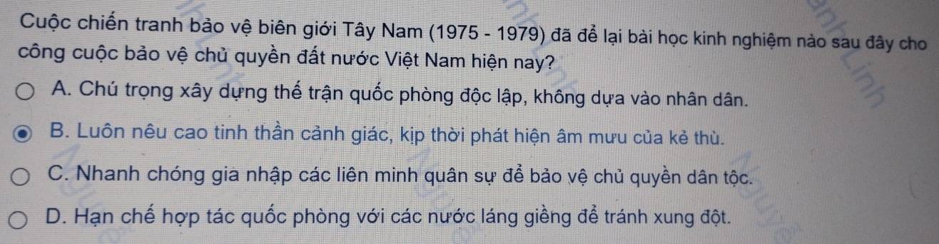 Cuộc chiến tranh bảo vệ biên giới Tây Nam (1975 - 1979) đã để lại bài học kinh nghiệm nào sau đây cho
công cuộc bảo vệ chủ quyền đất nước Việt Nam hiện nay?
A. Chú trọng xây dựng thế trận quốc phòng độc lập, không dựa vào nhân dân.
B. Luôn nêu cao tinh thần cảnh giác, kịp thời phát hiện âm mưu của kẻ thù.
C. Nhanh chóng gia nhập các liên minh quân sự để bảo vệ chủ quyền dân tộc.
D. Hạn chế hợp tác quốc phòng với các nước láng giềng để tránh xung đột.