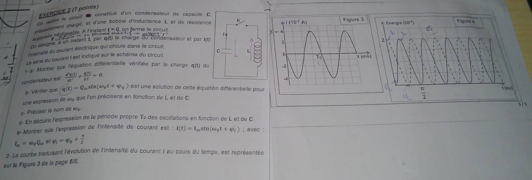 On réalise le circuit de constitué d'un condensateur de capacité C,
préaleblement chargé, et d'une bobine d'inductance L et de résistance K
nupposée négligeable. A l'instant :  ferme le circuit
i 
On désigne, à un instant t, par q(t) la charge du condensateur et par i(t)
l'ntensité du courant électrique qui circule dans le circuit
C
Le sens du courant i est indiqué sur le schéma du circuit
1- a- Montrer que l'équation différentielle vérifiée par la charge q(t) du 
condensateur est  d^3q(t)/dt^2 + q(t)/LC =0.
b- Vérifier que q(t)=Q_msin (omega _0t+varphi _q) est une solution de cette équation différentielle pour
une expression de uu que l'on précisera en fonction de L et de C. 
5 / 5
c- Préciser le nom de œ
d- En déduire l'expression de la période propre Tô des oscillations en fonction de L et de C.
e-Montrer que l'expression de l'intensité de courant e est:i(t)=I_msin (omega _0t+varphi _i); avec :
I_m=omega _0Q_m∈ varphi _i=varphi _q+ π /2 
2- La courbe traduisant l'évolution de l'intensité du courant i au cours du temps, est représentée
sur la Figure 3 de la page 5/5.