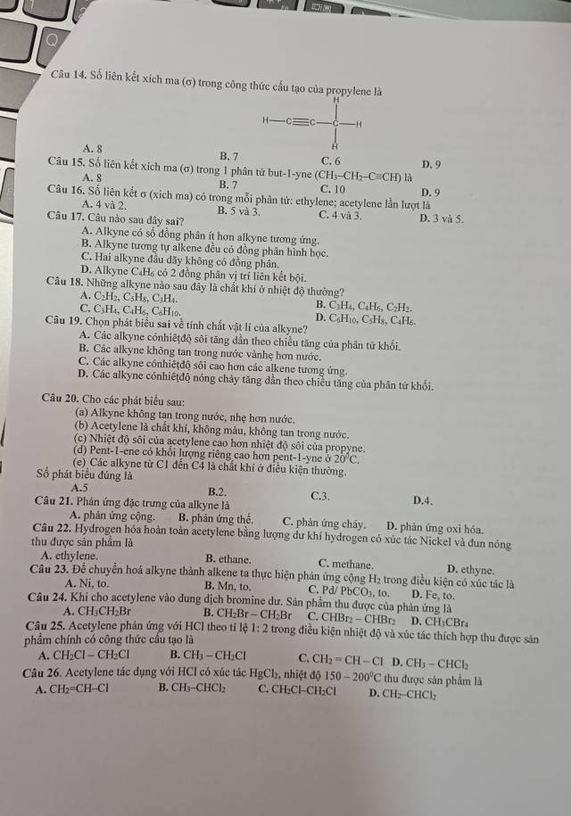 Số liên kết xích ma (σ) trong công thức cầu tạo của propylene là
H- C -H
H
A. 8 B. 7 C. 6 D. 9
Câu 15. Số liên kết xích ma (σ) trong 1 phân tử but-1-yne (CH_3-CH_2-Cequiv CH) là
A. 8
B. 7
C. 10
Câu 16. Số liên kết σ (xich ma) có trong mỗi phân tứ: ethylene; acetylene lần lượt là D. 9
A. 4 và 2. B. 5 và 3. C. 4 và 3.
Câu 17. Câu nào sau đây sai? D. 3 và 5.
A. Alkyne có số đồng phân ít hơn alkyne tương ứng.
B. Alkyne tương tự alkene đều cỏ đồng phân hình học.
C. Hai alkyne đầu dãy không có đồng phân.
D. Alkyne C₄H₆ có 2 đồng phân vị trí liên kết bội.
Câu 18. Những alkyne nào sau đây là chất khí ở nhiệt độ thường?
A. C_2H_2,C_5;H₅, C₃H₄.
B. C_3H_4,C_4H_6,C_2H_2.
C. C₃H₄, C₄H₆, C₆H₁0. D. C₆H₁0, C sH , C4H6.
Câu 19. Chọn phát biểu sai về tính chất vật lí của alkyne?
A. Các alkyne cónhiêtđộ sôi tăng dần theo chiều tăng của phân tử khối.
B. Các alkyne không tan trong nước vànhẹ hơn nước.
C. Các alkyne cónhiêţđộ sôi cao hơn các alkene tương ứng.
D. Các alkyne cónhiêtđộ nóng chảy tăng dần theo chiều tăng của phân tử khối.
Câu 20. Cho các phát biểu sau:
(a) Alkyne không tan trong nước, nhẹ hơn nước.
(b) Acetylene là chất khí, không màu, không tan trong nước.
(c) Nhiệt độ sôi của acetylene cao hơn nhiệt độ sôi của propyne.
(d) Pent-1-ene có khổi lượng riêng cao hơn pent-1-yne ở 20°C.
(e) Các alkyne từ C1 đến C4 là chất khí ở điều kiện thường.
Số phát biểu đúng là
A.5
B.2. C.3. D.4.
Câu 21. Phản ứng đặc trưng của alkyne là
A. phản ứng cộng. B. phản ứng thế. C. phản ứng cháy. D. phản ứng oxi hóa.
Câu 22. Hydrogen hóa hoàn toàn acetylene bằng lượng dư khí hydrogen có xúc tác Nickel và đun nóng
A. ethylene.
thu được sản phẩm là B. ethane. C. methane. D. ethyne.
Câu 23. Để chuyển hoá alkyne thành alkene ta thực hiện phân ứng cộng H_2 、  trong điều kiện có xúc tác là
A. Ni, to. B. Mn, to. C. Pd/ PbCO_3,to D. Fe, to.
Câu 24. Khi cho acetylene vào dung dịch bromine dư. Sản phầm thu được của phản ứng là
A. CH_3CH_2Br B. CH_2Br-CH_2Br C. CHBr_2-CHBr_2 D. CH₃CBr₄
Câu 25. Acetylene phản ứng với HCl theo tỉ 161:2 trong điều kiện nhiệt độ và xúc tác thích hợp thu được sản
phẩm chính có công thức cấu tạo là
A. CH_2Cl-CH_2Cl B. CH_3-CH_2Cl C. CH_2=CH-Cl D.CH_3-CHCl_2
Câu 26. Acetylene tác dụng với HCl có xúc tác HgCl_2 ,nhiệt độ 150-200°C thu được sản phẩm là
A. CH_2=CH-Cl B. CH_3-CHCl_2 C. CH₂Cl-CH₂Cl D. CH_2-CHCl_2