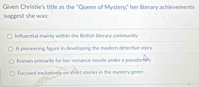 Given Christie's title as the "Queen of Mystery," her literary achievements
suggest she was:
Influential mainly within the British literary community
A pioneering figure in developing the modern detective story
Known primarily for her romance novels under a pseudom m
Focused exclusively on short stories in the mystery genre