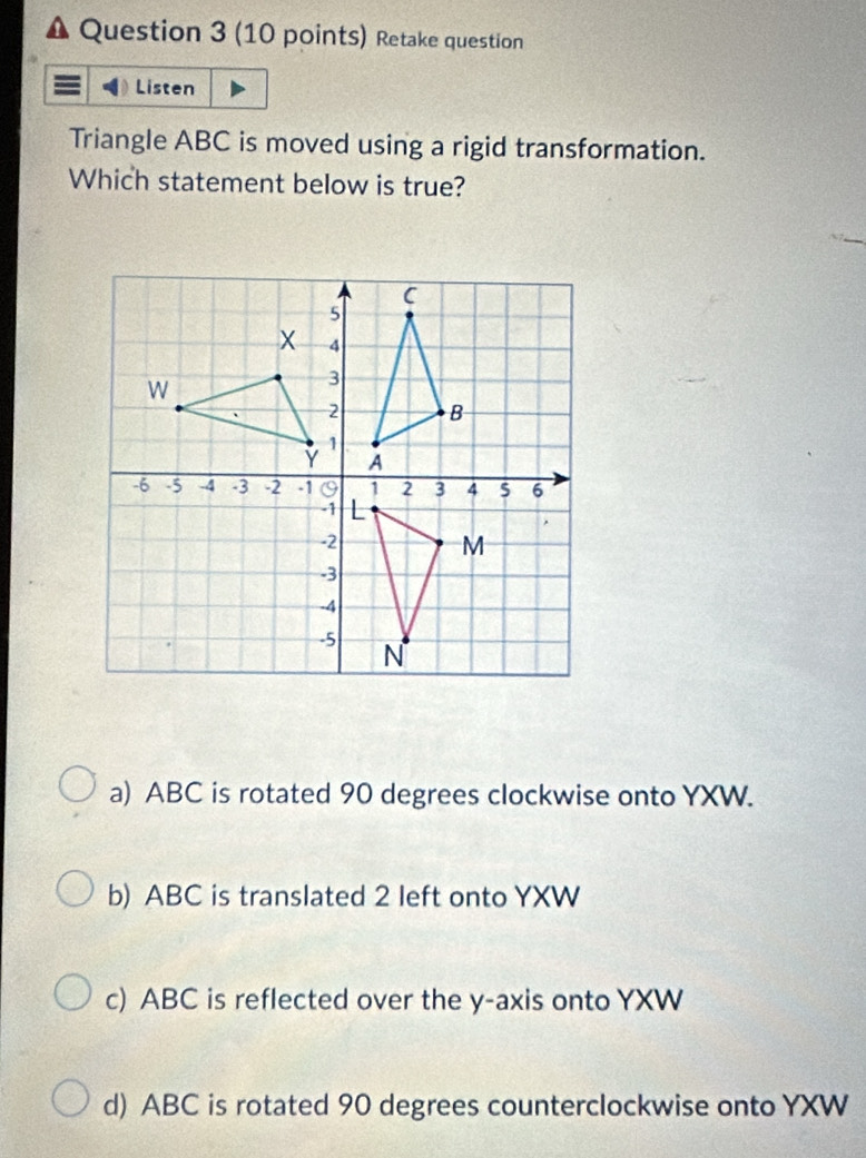 Retake question
Listen
Triangle ABC is moved using a rigid transformation.
Which statement below is true?
a) ABC is rotated 90 degrees clockwise onto YXW.
b) ABC is translated 2 left onto YXW
c) ABC is reflected over the y-axis onto YXW
d) ABC is rotated 90 degrees counterclockwise onto YXW