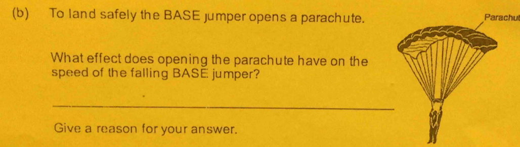 To land safely the BASE jumper opens a parachute.Parachul 
What effect does opening the parachute have on the 
speed of the falling BASE jumper? 
_ 
Give a reason for your answer.