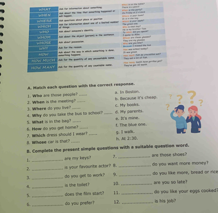 cl is an the table?
A. Match each question with the correct response.
1. Who are those people? ….. a. In Boston.
2. When is the meeting? ...... b. Because it's cheap. ？
3. Where do you live? ......_ c. My books. ? ?
4. Why do you take the bus to school? _d. My parents. ? ?
5. What is in the bag? ...... e. It's mine.
6. How do you get home? _f. The blue one.
7. Which dress should I wear? ...... g. I walk.
8. Whose car is that? ......_ h. At 2:30. 
B. Complete the present simple questions with a suitable question word.
1. _are my keys? 7. _are those shoes?
2. _is your favourite actor? 8. _do you want more money?
3. _do you get to work? 9. _do you like more, bread or rice
4. _is the toilet? 10. _are you so late?
5. _does the film start? 11. _do you like your eggs cooked?
6. _do you prefer? 12. _is his job?