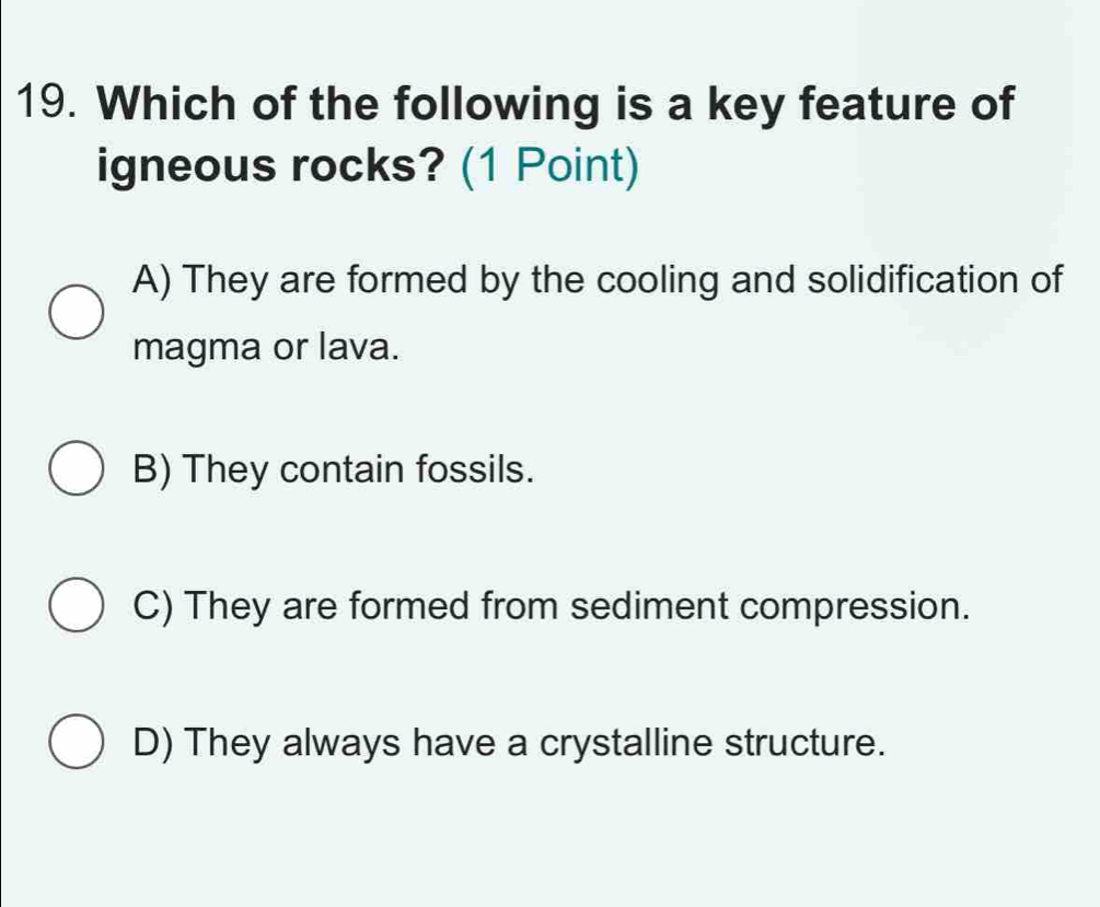 Which of the following is a key feature of
igneous rocks? (1 Point)
A) They are formed by the cooling and solidification of
magma or lava.
B) They contain fossils.
C) They are formed from sediment compression.
D) They always have a crystalline structure.