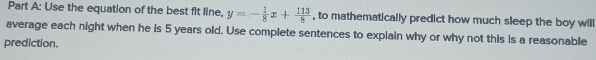 Use the equation of the best fit line, y=- 1/8 x+ 113/8  , to mathematically predict how much sleep the boy will 
average each night when he is 5 years old. Use complete sentences to explain why or why not this is a reasonable 
prediction.