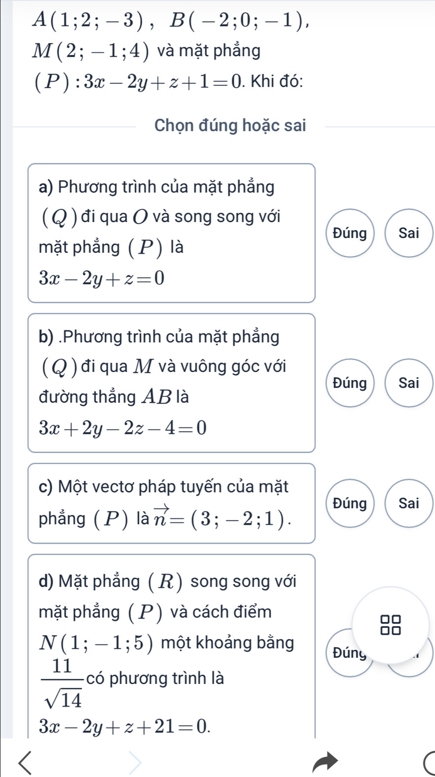 A(1;2;-3), B(-2;0;-1),
M(2;-1;4) và mặt phẳng 
(P): 3x-2y+z+1=0. Khi đó: 
Chọn đúng hoặc sai 
a) Phương trình của mặt phẳng 
( Q) đi qua O và song song với 
Đúng Sai 
mặt phẳng (P) là
3x-2y+z=0
b) .Phương trình của mặt phẳng 
(Q ) đi qua M và vuông góc với 
Đúng Sai 
đường thẳng AB là
3x+2y-2z-4=0
c) Một vectơ pháp tuyến của mặt 
phẳng (P) là vector n=(3;-2;1). 
Đúng Sai 
d) Mặt phẳng ( R) song song với 
mặt phẳng ( P) và cách điểm
N(1;-1;5) một khoảng bằng 
Đúny
 11/sqrt(14)  có phương trình là
3x-2y+z+21=0.