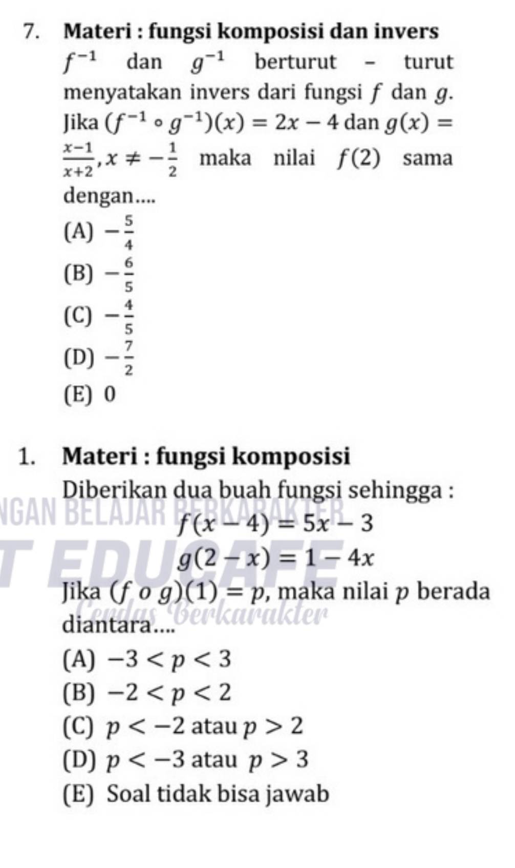 Materi : fungsi komposisi dan invers
f^(-1) dan g^(-1) berturut - turut
menyatakan invers dari fungsi f dan g.
Jika (f^(-1)circ g^(-1))(x)=2x-4 dan g(x)=
 (x-1)/x+2 , x!= - 1/2  maka nilai f(2) sama
dengan....
(A) - 5/4 
(B) - 6/5 
(C) - 4/5 
(D) - 7/2 
(E) 0
1. Materi : fungsi komposisi
Diberikan dua buah fungsi sehingga :
f(x-4)=5x-3
g(2-x)=1-4x
Jika (fcirc g)(1)=p , maka nilai p berada
diantara....
(A) -3
(B) -2
(C) p atau p>2
(D) p atau p>3
(E) Soal tidak bisa jawab