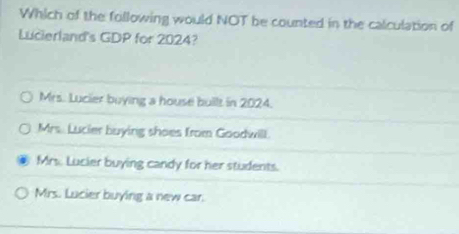 Which of the following would NOT be counted in the calculation of
Lucierland's GDP for 2024?
Mrs. Lucler buying a house built in 2024.
Mrs. Lucier buying shoes from Goodwill.
Mrs. Lucier buying candy for her students.
Mrs. Lucier buying a new car.