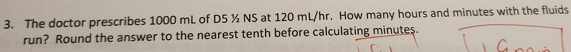 The doctor prescribes 1000 mL of D5 ½ NS at 120 mL/hr. How many hours and minutes with the fluids 
run? Round the answer to the nearest tenth before calculating minutes.