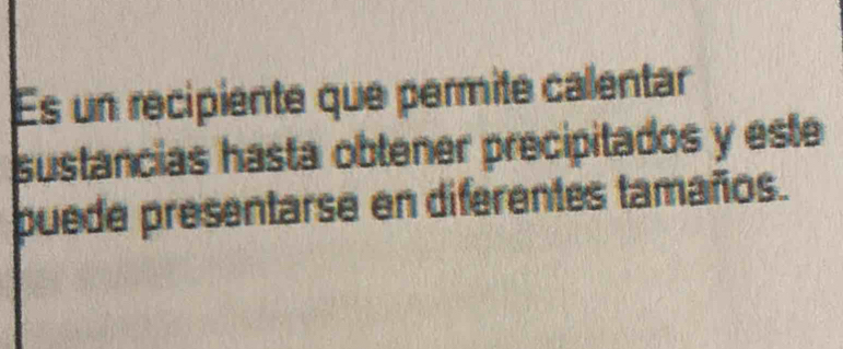 Es un recipiente que permite callentar 
sustancias hasta obtener precipitados y este 
puede presentarse en diferentes tamaños.