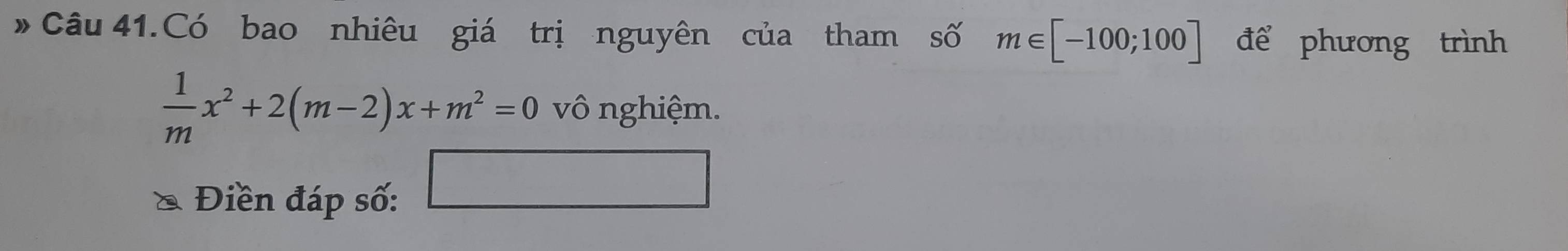 Câu 41.Có bao nhiêu giá trị nguyên của tham số m∈ [-100;100] để phương trình
 1/m x^2+2(m-2)x+m^2=0 vô nghiệm. 
Điền đáp số: 
□