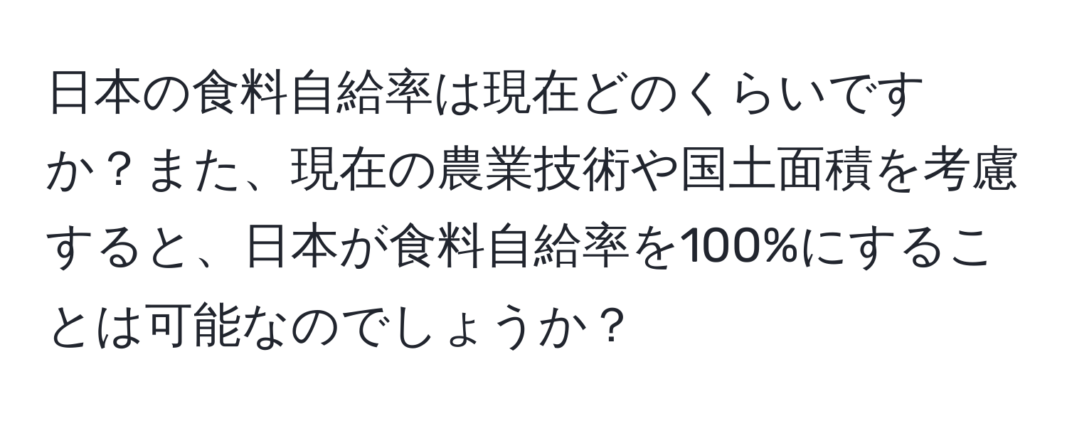 日本の食料自給率は現在どのくらいですか？また、現在の農業技術や国土面積を考慮すると、日本が食料自給率を100%にすることは可能なのでしょうか？