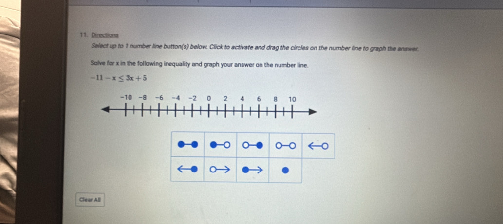 Directions 
Select up to 1 number line button(s) below. Click to activate and drag the circles on the number line to graph the answer. 
Solve for x in the following inequality and graph your answer on the number line.
-11-x≤ 3x+5
o 。 o 
。 
Clear All