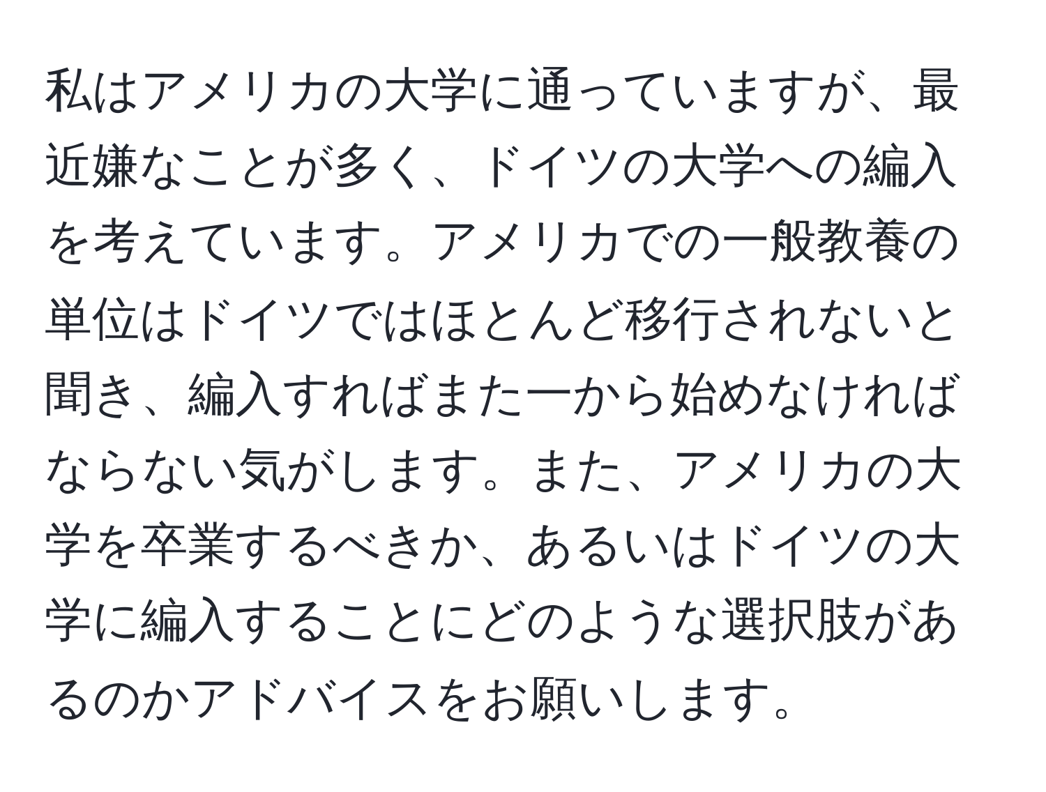 私はアメリカの大学に通っていますが、最近嫌なことが多く、ドイツの大学への編入を考えています。アメリカでの一般教養の単位はドイツではほとんど移行されないと聞き、編入すればまた一から始めなければならない気がします。また、アメリカの大学を卒業するべきか、あるいはドイツの大学に編入することにどのような選択肢があるのかアドバイスをお願いします。