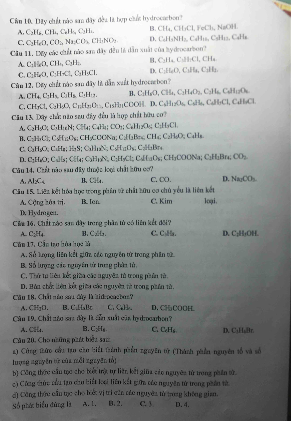 Dãy chất nào sau đây đều là hợp chất hydrocarbon?
A. C_2H_6,CH_4,C_6H_6,C_2H_4.
B. CH_4,CH_3Cl,FeCl_3,NaOH.
C. C_2H_6O,CO_2,Na_2CO_3,CH_3NO_2.
D. C_6H_5NH_2,C_4H_10,C_5H_12,C_4H_8
Câu 11. Dãy các chất nào sau đây đều là dẫn xuất của hydrocarbon?
B.
A. C_2H_6O,CH_4,C_2H_2. C_2H_4,C_3H_7Cl,CH_4.
C. C_2H_6O,C_3H_7Cl,C_2H_5Cl.
D. C_2H_6O,C_3H_8,C_2H_2.
Câu 12. Dãy chất nào sau đây là dẫn xuất hydrocarbon?
A. CH_4,C_2H_5,C_3H_8,C_5H_12. B. C_2H_6O,CH_4,C_2H_4O_2,C_2H_6,C_6H_12O_6.
C. CH_3Cl,C_2H_6O,C_12H_22O_11,C_15H_31COOH.D. C_6H_12O_6,C_6H_6,C_6H_5Cl,C_4H_9Cl.
Câu 13. Dãy chất nào sau đây đều là hợp chất hữu cơ?
A. C_2H_6O;C_3H_10N; ;CH_4;C_4H 81 CO_2;C_6H_12O_6;C_2H_5Cl.
B. C_2H_5Cl;C_6H_12O_6 :( CH_3COO DNa; C_2H_2Br_4;CH_4;C_2H_6O;C_4H_8.
C. C_2H_6O C_4H_8; H_2S ;C_3H_10N C_6H_12O_6;C_2H_2Br_4.
D. C_2H_6O C_4H_8 CH_4; C_3H_10N. C_2H_5Cl;C_6H_12O_6 : ( H_3COONa C_2H_2Br_4;CO_2.
Câu 14. Chất nào sau đây thuộc loại chất hữu cơ?
A. Al_2C_4. B. CH_4. C.CO. D. Na_2CO_3.
Câu 15. Liên kết hóa học trong phân tử chất hữu cơ chủ yếu là liên kết
A. Cộng hóa trị. B. Ion. C. Kim loại.
D. Hydrogen.
Câu 16. Chất nào sau đây trong phân tử có liên kết đôi?
A. C_2H_4. B. C_2H_2. C. C_3H_8. D. C_2H_5OH.
Câu 17. Cấu tạo hóa học là
A. Số lượng liên kết giữa các nguyên tử trong phân tử.
B. Số lượng các nguyên tử trong phân tử.
C. Thứ tự liên kết giữa các nguyên tử trong phân tử.
D. Bản chất liên kết giữa các nguyên tử trong phân tử.
Câu 18. Chất nào sau đây là hiđrocacbon?
A. CH_2O. B. C_2H_5Br. C. C₆H₆. D. CH_3COOF L
Câu 19. Chất nào sau đây là dẫn xuất của hydrocarbon?
A. CH_4. B. C₂H6. C. C₆H₆. D. C₃H₆Br.
Câu 20. Cho những phát biểu sau:
a) Công thức cầu tạo cho biết thành phần nguyên tử (Thành phần nguyên tổ và số
lượng nguyên tử của mỗi nguyên tố)
b) Công thức cấu tạo cho biết trật tự liên kết giữa các nguyên tử trong phân tử.
c) Công thức cấu tạo cho biết loại liên kết giữa các nguyên tử trong phần tử.
d) Công thức cấu tạo cho biết vị trí của các nguyên tử trong không gian.
Số phát biểu đúng là A. 1. B. 2. C. 3. D. 4.