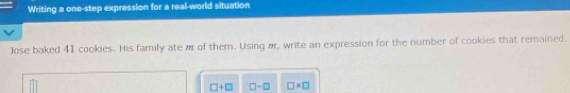 Writing a one-step expression for a real-world situation 
Jose baked 41 cookies. His family ate m of them. Using m, write an expression for the number of cookies that remained.
□ +□ □ -□ □ * □