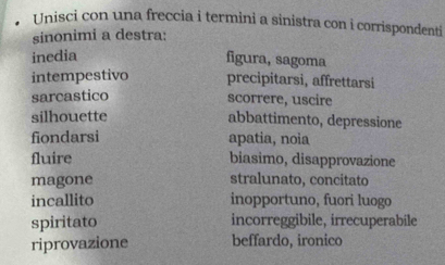 Unisci con una freccia i termini a sinistra con i corrispondenti 
sinonimi a destra: 
inedia figura, sagoma 
intempestivo precipitarsi, affrettarsi 
sarcastico scorrere, uscire 
silhouette abbattimento, depressione 
fiondarsi apatia, noia 
fluire biasimo, disapprovazione 
magone stralunato, concitato 
incallito inopportuno, fuori luogo 
spiritato incorreggibile, irrecuperabile 
riprovazione beffardo, ironico