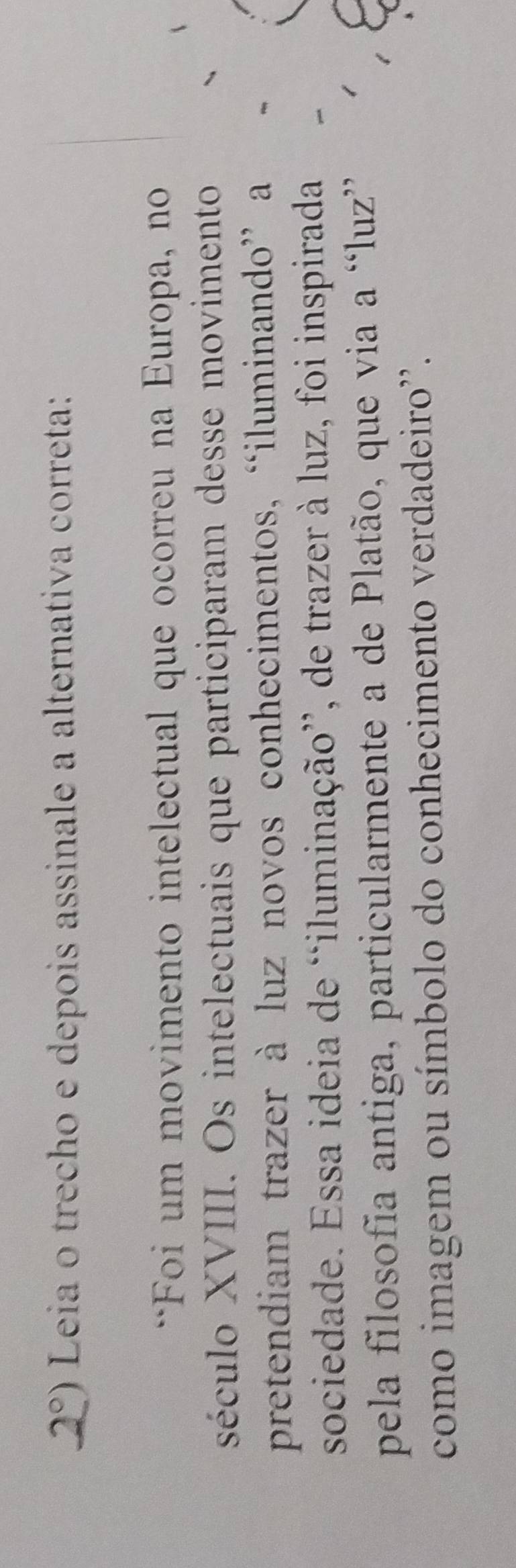 2°) Leia o trecho e depois assinale a alternativa correta: 
**Foi um movimento intelectual que ocorreu na Europa, no 
século XVIII. Os intelectuais que participaram desse movimento 
pretendiam trazer à luz novos conhecimentos, “iluminando” a 
sociedade. Essa ideia de “iluminação”, de trazer à luz, foi inspirada 
pela filosofia antiga, particularmente a de Platão, que via a “luz” 
como imagem ou símbolo do conhecimento verdadeiro''.