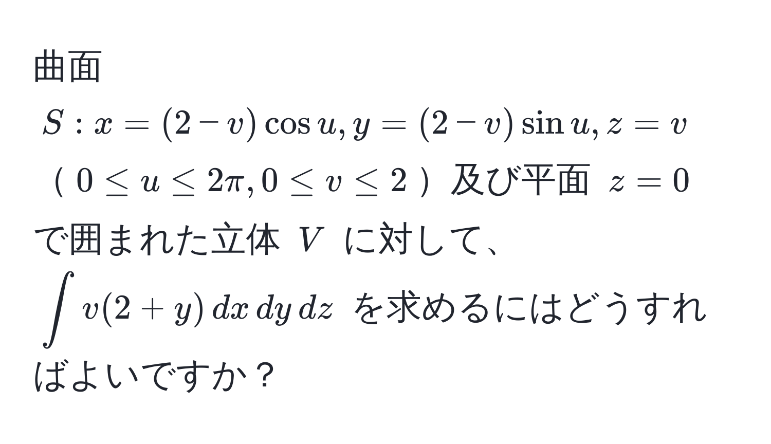 曲面 $S: x=(2-v)cos u, y=(2-v)sin u, z=v$ $0 ≤ u ≤ 2π, 0 ≤ v ≤ 2$及び平面 $z=0$ で囲まれた立体 $V$ に対して、$∈t v(2+y) , dx , dy , dz$ を求めるにはどうすればよいですか？