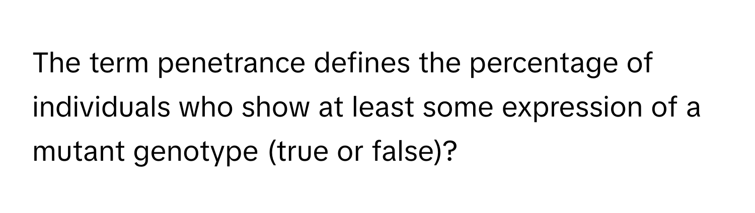 The term penetrance defines the percentage of individuals who show at least some expression of a mutant genotype (true or false)?