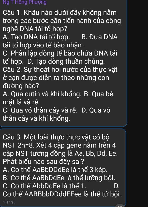 Ng T Hồng Phượng
Câu 1. Khâu nào dưới đây không nằm
trong các bước cần tiến hành của công
nghệ DNA tái tổ hợp?
A. Tạo DNA tái tổ hợp. B. Đưa DNA
tái tổ hợp vào tế bào nhận.
C. Phân lập dòng tế bào chứa DNA tái
tổ hợp. D. Tạo dòng thuần chủng.
Câu 2. Sự thoát hơi nước của thực vật
ở cạn được diễn ra theo những con
đường nào?
A. Qua cutin và khí khổng. B. Qua bề
mặt lá và rễ.
C. Qua vỏ thân cây và rễ. D. Qua vỏ
thân cây và khí khổng.
Câu 3. Một loài thực thực vật có bộ
NST 2n=8. Xét 4 cặp gene nằm trên 4
cặp NST tương đồng là Aa, Bb, Dd, Ee.
Phát biểu nào sau đây sai?
A. Cơ thể AaBbDDdEe là thể 3 kép.
B. Cơ thể AaBbDdEe là thể lưỡng bội.
C. Cơ thể AbbDdEe là thể 1. D.
Cơ thể AABBbbDDddEEee là thể tứ bội.
19:26