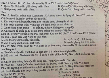 Năm 1961, tổ chức nào sau đây đã ra đời ở miền Nam Việt Nam?
A. Quân đội Nhân dân giải phóng miền Nam. B. Quân đội Giải phóng Việt Nam.
C. Giải phóng quân miền Nam. D. Quân Giải phóng miền Nam Việt
Nam.
Câu 17. Sau Đại thắng mùa Xuân năm 1975, công cuộc xây dựng và báo vệ Tổ quốc ở
Việt Nam có thuận lợi cơ bản nào sau đây?
A. Đất nước đã thống nhất, cùng tiền lên xây dựng chủ nghĩa xã hội.
B. Đất nước đã phát triển, Việt Nam trở thành nước có thu nhập cao
C. Xu thế hoà hoãn Đông - Tây diễn ra, thế giới không còn xung đột.
D. Các nước để quốc đã từ bỏ âm mưu chống phả dân tộc Việt Nam.
Cầu 18. Trong việc tiền công truy kích quân Khơ-me Đỏ đến Thủ đô Phnôm Pênh (Cam-
pu-chia), quân dân Việt Nam đã thực hiện
A. chủ trương đánh chắc, tiền chắc. B. quyền tự vệ chính đáng.
C. chủ trương đánh điểm, diệt viện.
Câu 19. Năm 1988, quân đội Việt Nam đã có hoạt động nào sau đây để bảo vệ chủ quyền D. quyền phòng thủ trên biển.
của Tổ quốc?
A. Tổ chức cuộc đầu tranh bảo vệ biên giới ở 6 tỉnh miền núi phía Bắc.
B. Mở đầu cuộc đầu tranh bảo vệ Tổ quốc ở biên giới phía Tây Nam, đánh đuổi qua Pôn
Pốt.
C. Chiến đầu chống lại cuộc tấn công của Trung Quốc ở đảo Gạc Ma.
D. Phân đối Trung Quốc đưa dàn khoan Hải Dương - 981 đến vùng biến Việt Nam
Câu 20. Đường lỗi đổi mới toàn diện và đồng bộ đắt nước do Đàng Cộng sản Việt Nam
tiên hành lần đầu tiên được thông qua tại Đại hội đại biểu toàn quốc
A. lần thứ IV (1976). C lần thứ VII (1991), D. lần thứ B. lần thứ V(1982 1.
V|(|986