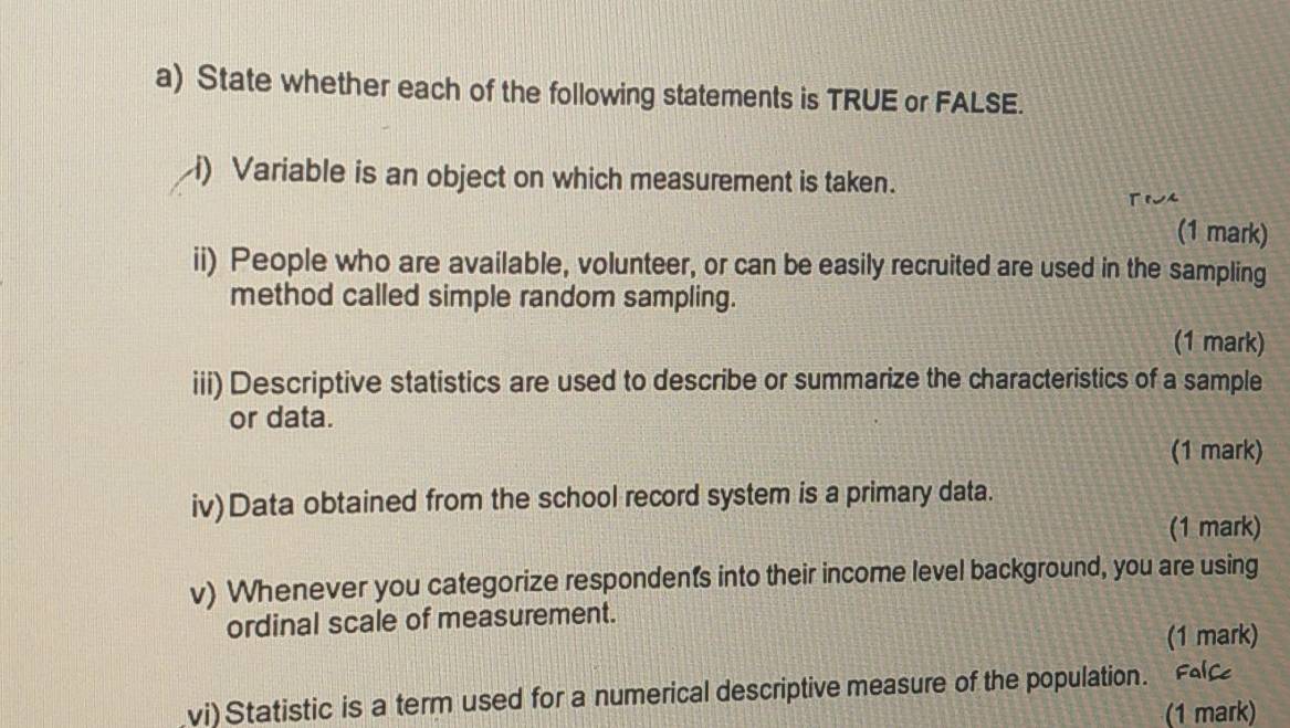 State whether each of the following statements is TRUE or FALSE. 
i) Variable is an object on which measurement is taken. 
(1 mark) 
ii) People who are available, volunteer, or can be easily recruited are used in the sampling 
method called simple random sampling. 
(1 mark) 
iii) Descriptive statistics are used to describe or summarize the characteristics of a sample 
or data. 
(1 mark) 
iv)Data obtained from the school record system is a primary data. 
(1 mark) 
v) Whenever you categorize respondents into their income level background, you are using 
ordinal scale of measurement. 
(1 mark) 
vi) Statistic is a term used for a numerical descriptive measure of the population. Fe 
(1 mark)