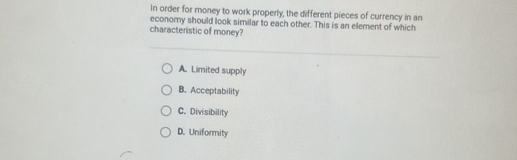 In order for money to work properly, the different pieces of currency in an
economy should look similar to each other. This is an element of which
characteristic of money?
A. Limited supply
B. Acceptability
C. Divisibility
D. Uniformity