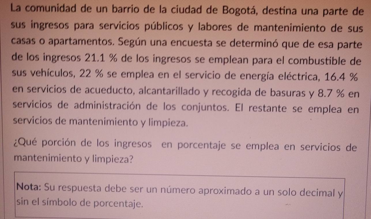 La comunidad de un barrio de la ciudad de Bogotá, destina una parte de 
sus ingresos para servicios públicos y labores de mantenimiento de sus 
casas o apartamentos. Según una encuesta se determinó que de esa parte 
de los ingresos 21.1 % de los ingresos se emplean para el combustible de 
sus vehículos, 22 % se emplea en el servicio de energía eléctrica, 16.4 %
en servicios de acueducto, alcantarillado y recogida de basuras y 8.7 % en 
servicios de administración de los conjuntos. El restante se emplea en 
servicios de mantenimiento y limpieza. 
¿Qué porción de los ingresos en porcentaje se emplea en servicios de 
mantenimiento y limpieza? 
Nota: Su respuesta debe ser un número aproximado a un solo decimal y 
sin el símbolo de porcentaje.