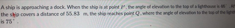 A ship is approaching a dock. When the ship is at point P , the angle of elevation to the top of a lighthouse is 46^-. Af 
the shp covers a distance of 55.83 m, the ship reaches point Q , where the angle of elevation to the top of the lighth 
is 75°.