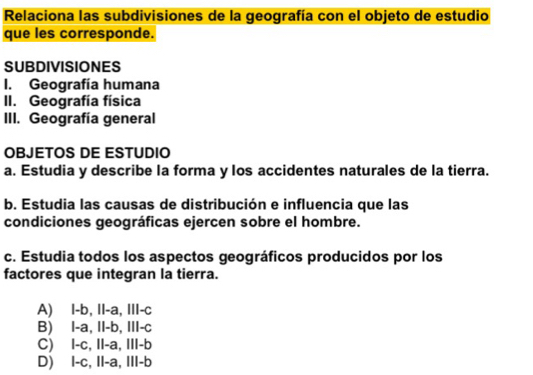 Relaciona las subdivisiones de la geografía con el objeto de estudio
que les corresponde.
SUBDIVISIONES
I. Geografía humana
II. Geografía física
III. Geografía general
OBJETOS DE ESTUDIO
a. Estudia y describe la forma y los accidentes naturales de la tierra.
b. Estudia las causas de distribución e influencia que las
condiciones geográficas ejercen sobre el hombre.
c. Estudia todos los aspectos geográficos producidos por los
factores que integran la tierra.
A) l-b, 11-a, 111-c
B) |-a, 11-b, 111-c
C) 1-c, 11-a, 111-b
D) 1-c, 11-a, 111-b