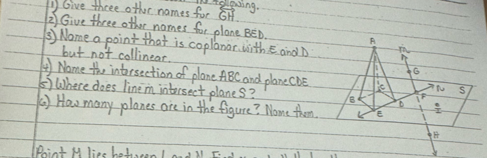 fellowing. 
1Give three other names for overleftrightarrow GH
2) Give three other names for plane BED. A 
③) Nome a point that is coplanar, with E and D
in 
but not collinear. G
④) Nome the intorsection of plane ABC and plane cDe
ic S 
⑤) Where does lineim intorsect planes? 8 D  circ /12 
F
() How many planes are in the figure? Nome thm 
E 
Phint M liee hot, onIdil