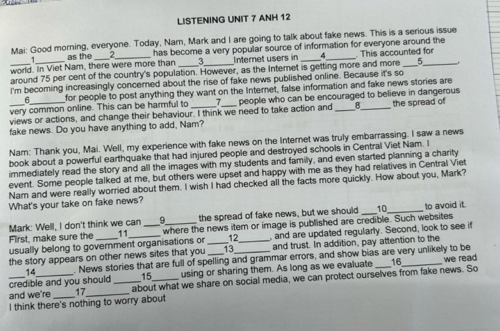 LISTENING UNIT 7 ANH 12 
Mai: Good morning, everyone. Today, Nam, Mark and I are going to talk about fake news. This is a serious issue 
as the 2 has become a very popular source of information for everyone around the 
world. In Viet Nam, there were more than _ 3 _ Internet users in 4 _ _. This accounted for 
around 75 per cent of the country's population. However, as the Internet is getting more and more 5
I'm becoming increasingly concerned about the rise of fake news published online. Because it's so 
6 for people to post anything they want on the Internet, false information and fake news stories are 
very common online. This can be harmful to 7 people who can be encouraged to believe in dangerous 
views or actions, and change their behaviour. I think we need to take action and __the spread of 
fake news. Do you have anything to add, Nam? 
Nam: Thank you, Mai. Well, my experience with fake news on the Internet was truly embarrassing. I saw a news 
book about a powerful earthquake that had injured people and destroyed schools in Central Viet Nam. I 
immediately read the story and all the images with my students and family, and even started planning a charity 
event. Some people talked at me, but others were upset and happy with me as they had relatives in Central Viet 
Nam and were really worried about them. I wish I had checked all the facts more quickly. How about you, Mark? 
What's your take on fake news? 
Mark: Well, I don't think we can the spread of fake news, but we should _ 10 _ to avoid it. 
First, make sure the 11 where the news item or image is published are credible. Such websites 
usually belong to government organisations or 12 , and are updated regularly. Second, look to see if 
the story appears on other news sites that you __13_ _and trust. In addition, pay attention to the 
14 . News stories that are full of spelling and grammar errors, and show bias are very unlikely to be 
credible and you should 15 using or sharing them. As long as we evaluate _16_ we read 
_and we're 17 _ _about what we share on social media, we can protect ourselves from fake news. So 
I think there's nothing to worry about