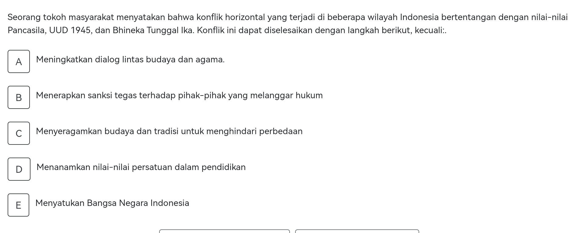 Seorang tokoh masyarakat menyatakan bahwa konflik horizontal yang terjadi di beberapa wilayah Indonesia bertentangan dengan nilai-nilai
Pancasila, UUD 1945, dan Bhineka Tunggal Ika. Konflik ini dapat diselesaikan dengan langkah berikut, kecuali:.
A Meningkatkan dialog lintas budaya dan agama.
B Menerapkan sanksi tegas terhadap pihak-pihak yang melanggar hukum
C Menyeragamkan budaya dan tradisi untuk menghindari perbedaan
D Menanamkan nilai-nilai persatuan dalam pendidikan
E Menyatukan Bangsa Negara Indonesia