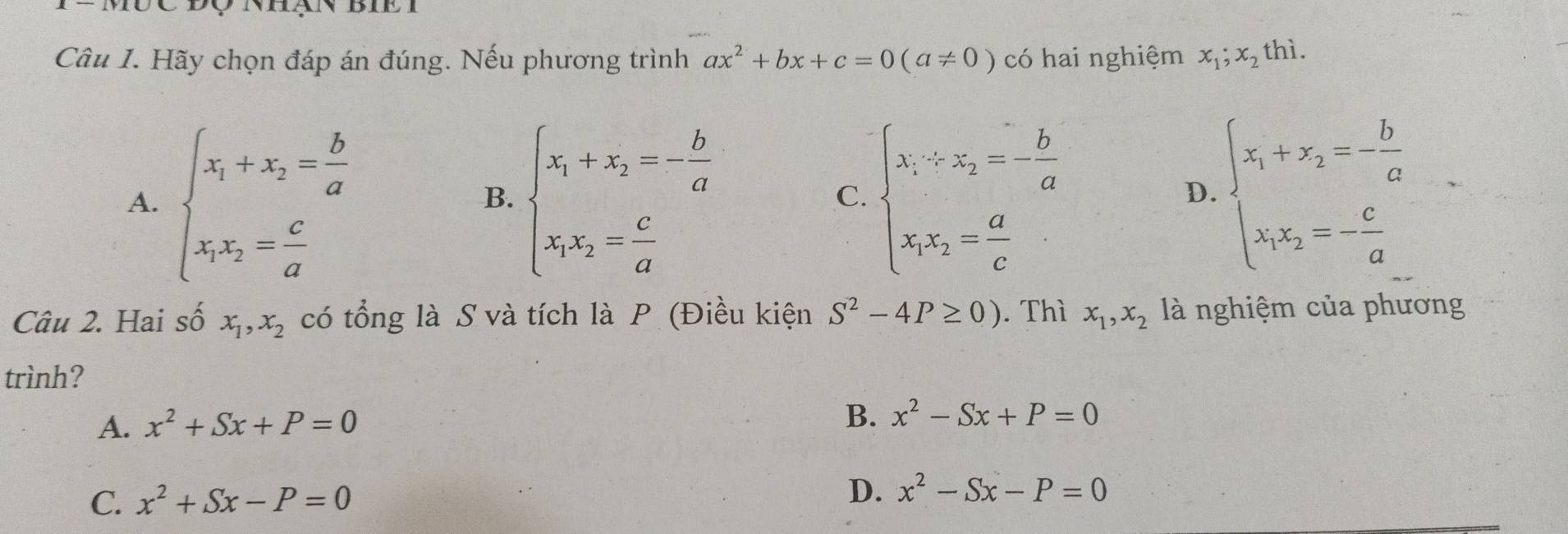 Mưc độ nhạn biề I
Câu I. Hãy chọn đáp án đúng. Nếu phương trình ax^2+bx+c=0(a!= 0) có hai nghiệm x_1;x_2 thì .
A. beginarrayl x_1+x_2= b/a  x_1x_2= c/a endarray. beginarrayl x_1+x_2=- b/a  x_1x_2= c/a endarray. beginarrayl x_1-x_2=- b/a  x_1x_2= a/c endarray. beginarrayl x_1+x_2=- b/a  x_1x_2=- c/a endarray.
B.
C.
D.
Câu 2. Hai số x_1, x_2 có tổng là S và tích là P (Điều kiện S^2-4P≥ 0). Thì x_1,x_2 là nghiệm của phương
trình?
A. x^2+Sx+P=0
B. x^2-Sx+P=0
C. x^2+Sx-P=0
D. x^2-Sx-P=0