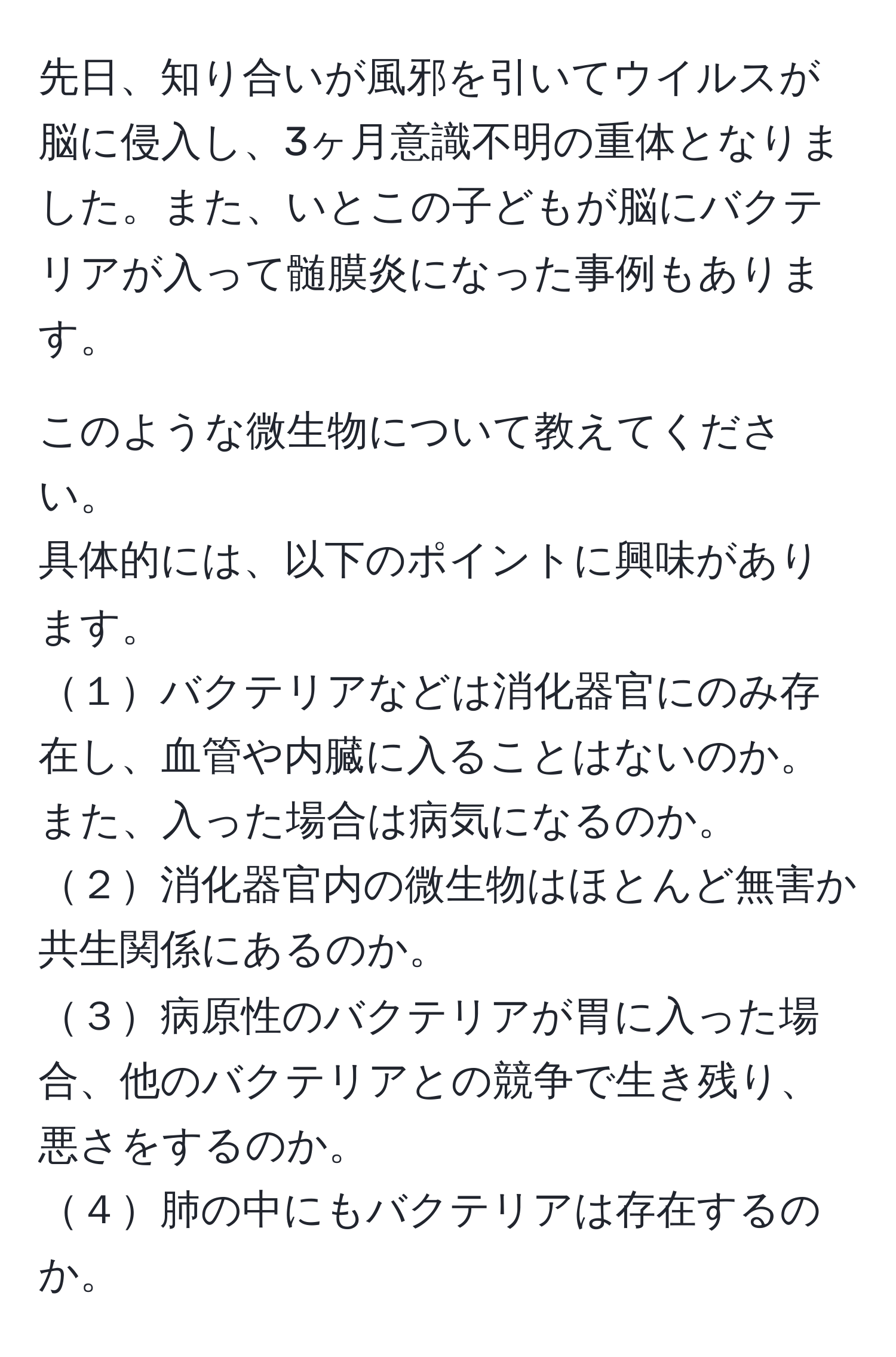 先日、知り合いが風邪を引いてウイルスが脳に侵入し、3ヶ月意識不明の重体となりました。また、いとこの子どもが脳にバクテリアが入って髄膜炎になった事例もあります。

このような微生物について教えてください。  
具体的には、以下のポイントに興味があります。  
１バクテリアなどは消化器官にのみ存在し、血管や内臓に入ることはないのか。また、入った場合は病気になるのか。  
２消化器官内の微生物はほとんど無害か共生関係にあるのか。  
３病原性のバクテリアが胃に入った場合、他のバクテリアとの競争で生き残り、悪さをするのか。  
４肺の中にもバクテリアは存在するのか。