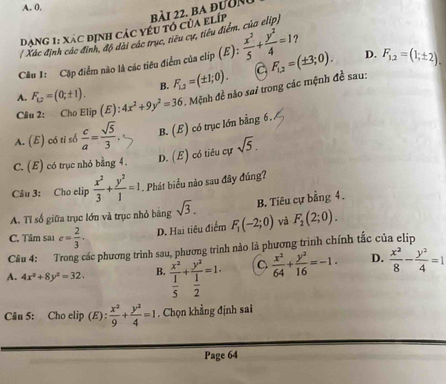 A. 0.
bài 22. ba đườn
đạng 1: xác định các yểu tổ của elíp
[ Xác định các đinh, độ dài các trục, tiêu cự, tiêu điểm. của elip
Cầu 1: Cặp điểm nào là các tiêu điểm của clip (E):  x^2/5 + y^2/4 =1 ?
B. F_1.2=(± 1;0). C, F_1,2=(± 3;0).
D. F_1,2=(1;± 2)
A. F_1,2=(0;± 1).
Câu 2: Cho Elip (E): 4x^2+9y^2=36 Mệnh đề nào sai trong các mệnh đề sau:
A. (E) có tỉ số  c/a = sqrt(5)/3 . B. (E) có trục lớn bằng 6.
C. (E) có trục nhỏ bằng 4 . D. (E) có tiêu cự sqrt(5).
Cầu 3: Cho elip  x^2/3 + y^2/1 =1.. Phát biểu nào sau đây đúng?
A. Tỉ số giữa trục lớn và trục nhỏ bằng sqrt(3). B. Tiêu cự bằng 4.
D. Hai tiêu điểm F_1(-2;0) và F_2(2;0).
C. Tâm sai e= 2/3 .
Câu 4: Trong các phương trình sau, phương trình nào là phương trình chính tắc của elip
B.
A. 4x^2+8y^2=32. frac x^2 1/5 +frac y^2 1/2 =1.
 x^2/64 + y^2/16 =-1. D.  x^2/8 - y^2/4 =1
Câu 5: Cho elip (E) :  x^2/9 + y^2/4 =1. Chọn khẳng định sai
Page 64