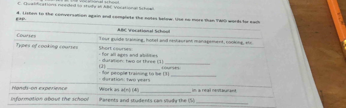 at the vocational school. 
C. Qualifications needed to study at ABC Vocational School. 
4. Listen to the conversation again and complete the notes below. Use no more than TWO words f 
gap.