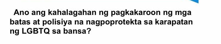 Ano ang kahalagahan ng pagkakaroon ng mga 
batas at polisiya na nagpoprotekta sa karapatan 
ng LGBTQ sa bansa?