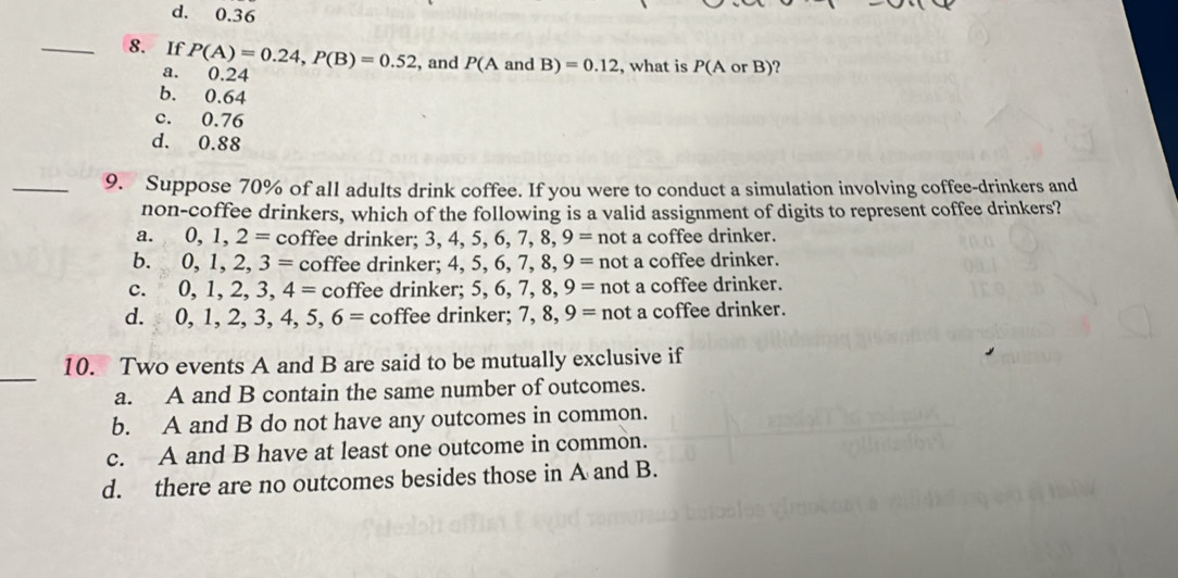 d. 0.36
_8. If P(A)=0.24, P(B)=0.52 , and P(A and B)=0.12 , what is P(AorB)
a. 0.24
b. 0.64
c. 0.76
d. 0.88
_9. Suppose 70% of all adults drink coffee. If you were to conduct a simulation involving coffee-drinkers and
non-coffee drinkers, which of the following is a valid assignment of digits to represent coffee drinkers?
a. 0, 1, 2= coffee drinker; 3, 4. 5, 6, 7, 8, 9= not a coffee drinker.
b. 0, 1, 2, 3= coffee drinker; 4, 5, 6, 7, 8, 9= not a coffee drinker.
C. 0, 1, 2, 3, 4= coffee drinker; 5, 6, 7, 8, 9= not a coffee drinker.
d. 0, 1 7 3, 4, 5, 6= coffee drinker; 7, 8, 9= not a coffee drinker.
_
10. Two events A and B are said to be mutually exclusive if
a. A and B contain the same number of outcomes.
b. A and B do not have any outcomes in common.
c. A and B have at least one outcome in common.
d. there are no outcomes besides those in A and B.