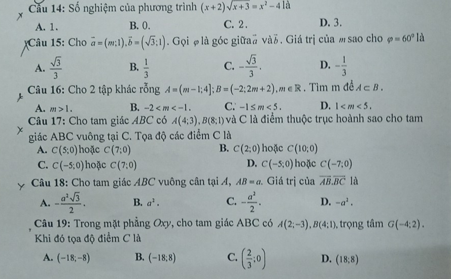 Cầu 14: Số nghiệm của phương trình (x+2)sqrt(x+3)=x^2-41a
A. 1. B. 0. C. 2 . D. 3.
Câu 15: Cho vector a=(m;1),vector b=(sqrt(3);1). Gọi φ là góc giữa# vàb. Giá trị của msao cho varphi =60°1 a
A.  sqrt(3)/3   1/3  - sqrt(3)/3 . - 1/3 
B.
C.
D.
Câu 16: Cho 2 tập khác rỗng A=(m-1;4];B=(-2;2m+2),m∈ R. Tìm m đề A⊂ B.
B.
A. m>1. -2 C. -1≤ m<5. D. 1
Câu 17: Cho tam giác ABC có A(4;3),B(8;1) và C là điểm thuộc trục hoành sao cho tam
giác ABC vuông tại C. Tọa độ các điểm C là
A. C(5;0) hoặc C(7;0) B. C(2;0) hoặc C(10;0)
C. C(-5;0) hoặc C(7:0) D. C(-5;0) hoặc C(-7;0)
Câu 18: Cho tam giác ABC vuông cân tại A, AB=a Giá trị của vector AB.vector BC là
A. - a^2sqrt(3)/2 . B. a^2. C. - a^2/2 . D. -a^2.
Câu 19: Trong mặt phẳng Oxy, cho tam giác ABC có A(2;-3),B(4;1) , trọng tâm G(-4;2).
Khi đó tọa độ điểm C là
A. (-18;-8) B. (-18;8) C. ( 2/3 ;0) D. (18;8)