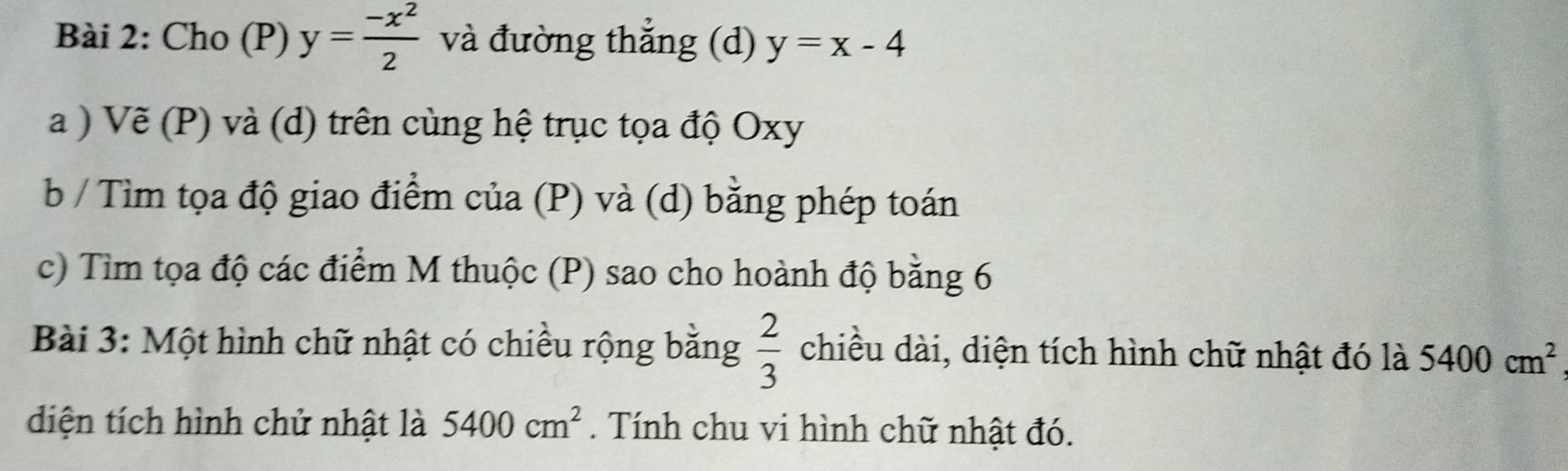 Cho (P) y= (-x^2)/2  và đường thẳng (d) y=x-4
a ) Vẽ (P) và (d) trên cùng hệ trục tọa độ Oxy
b / Tìm tọa độ giao điểm của (P) và (d) bằng phép toán 
c) Tìm tọa độ các điểm M thuộc (P) sao cho hoành độ bằng 6
 2/3 
Bài 3: Một hình chữ nhật có chiều rộng bằng chiều dài, diện tích hình chữ nhật đó là 5400cm^2
diện tích hình chử nhật là 5400cm^2. Tính chu vi hình chữ nhật đó.