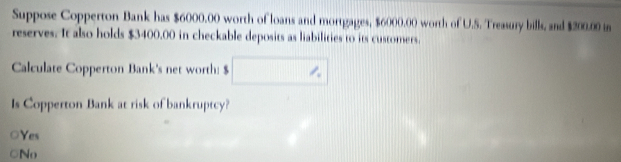 Suppose Copperton Bank has $6000.00 worth of loans and mortgages, $6000.00 worth of U.S. Treasury bills, and $200.00 in
reserves. It also holds $3400.00 in checkable deposits as liabilities to its customers.
Calculate Copperton Bank's net worth: $ □
Is Copperton Bank at risk of bankruptcy?
Yes
No