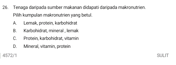 Tenaga daripada sumber makanan didapati daripada makronutrien.
Pilih kumpulan makronutrien yang betul.
A. Lemak, protein, karbohidrat
B. Karbohidrat, mineral , lemak
C. Protein, karbohidrat, vitamin
D. Mineral, vitamin, protein
4572/1 SULIT